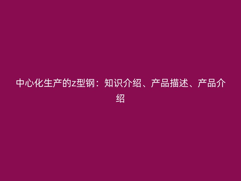 中心化生產的z型鋼：知識介紹、產品描述、產品介紹
