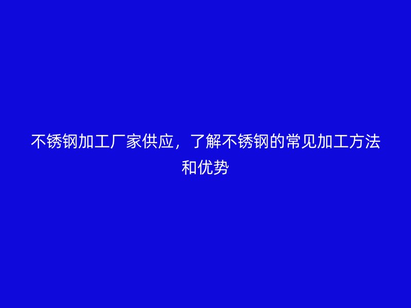 不銹鋼加工廠家供應，了解不銹鋼的常見加工方法和優勢