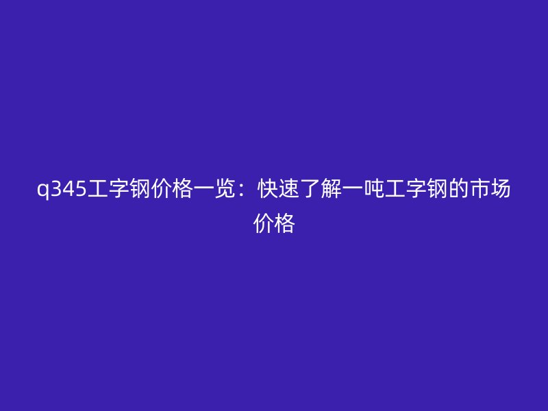 q345工字鋼價格一覽：快速了解一噸工字鋼的市場價格