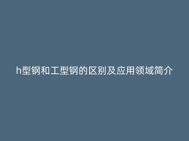 h型鋼和工型鋼的區(qū)別及應(yīng)用領(lǐng)域簡介