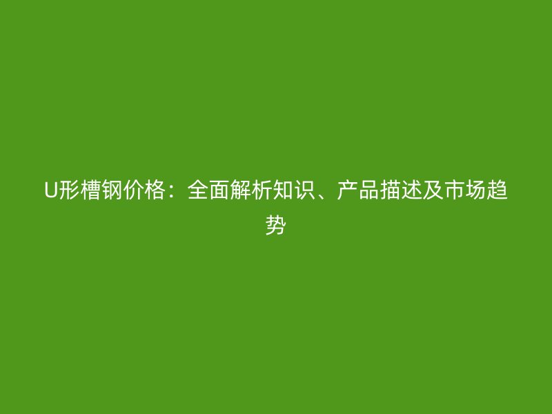 U形槽鋼價(jià)格：全面解析知識、產(chǎn)品描述及市場趨勢