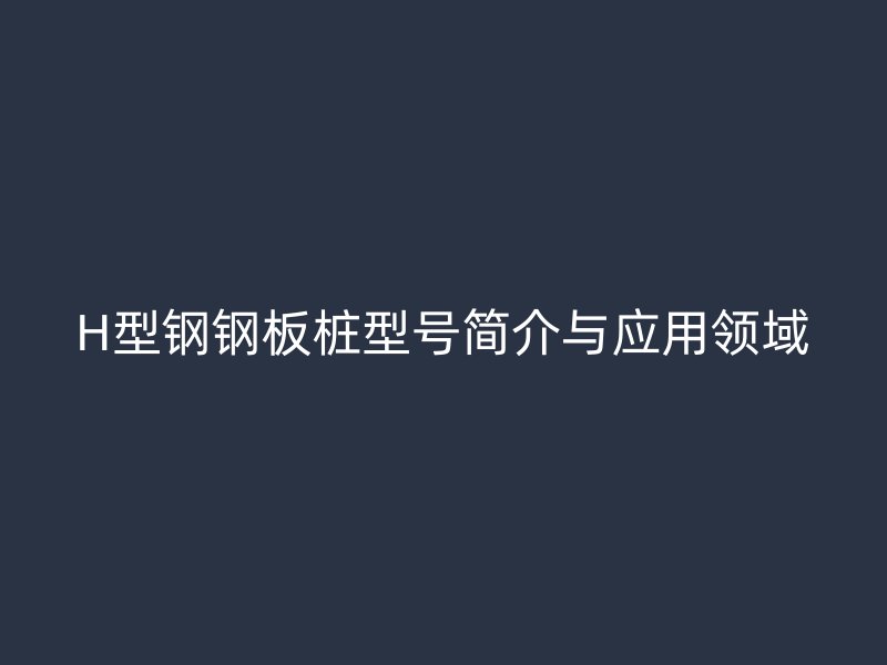 H型鋼鋼板樁型號簡介與應(yīng)用領(lǐng)域