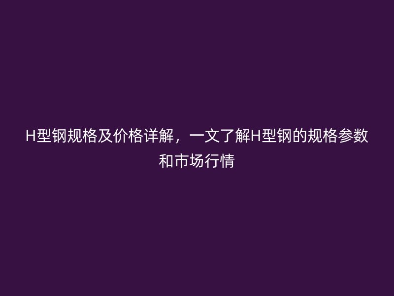 H型鋼規格及價格詳解，一文了解H型鋼的規格參數和市場行情