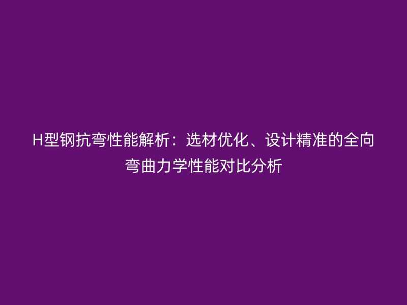 H型鋼抗彎性能解析：選材優化、設計精準的全向彎曲力學性能對比分析