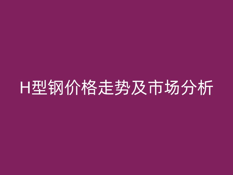 H型鋼價格走勢及市場分析