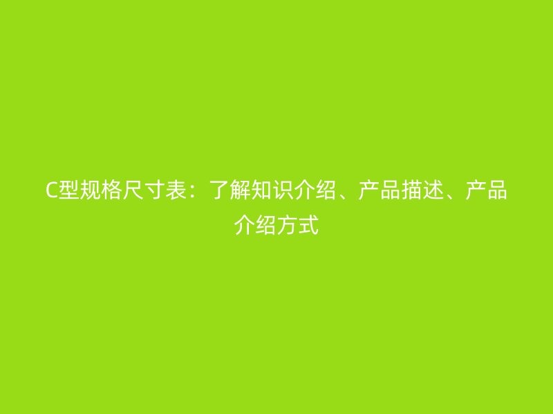 C型規(guī)格尺寸表：了解知識(shí)介紹、產(chǎn)品描述、產(chǎn)品介紹方式