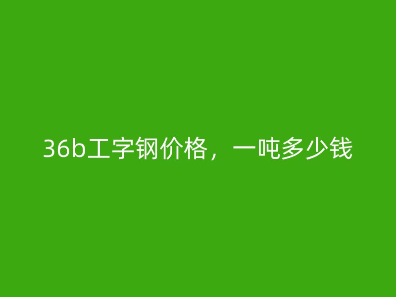 36b工字鋼價格，一噸多少錢