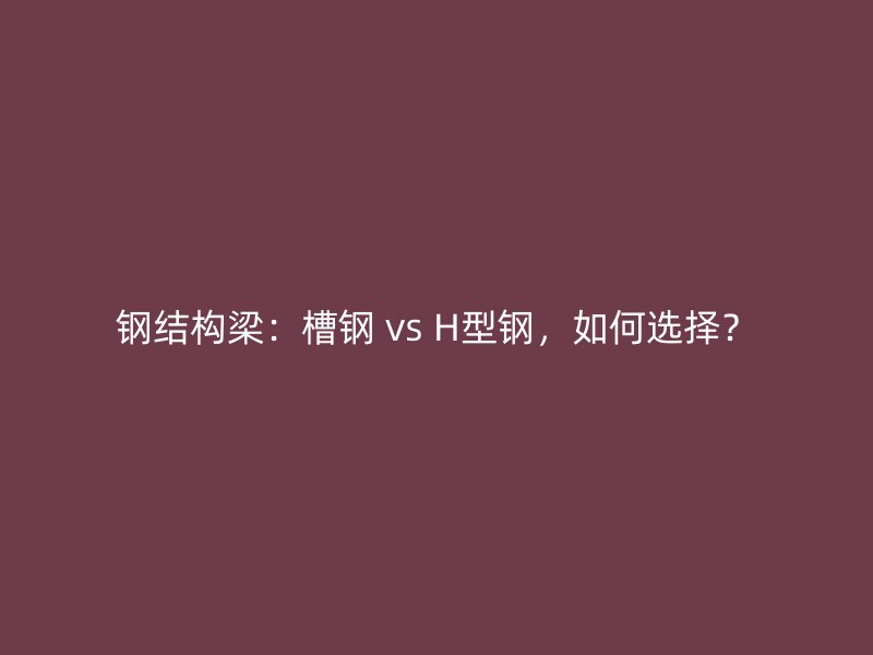 鋼結構梁：槽鋼 vs H型鋼，如何選擇？