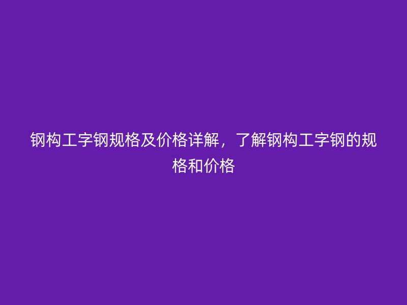 鋼構工字鋼規格及價格詳解，了解鋼構工字鋼的規格和價格