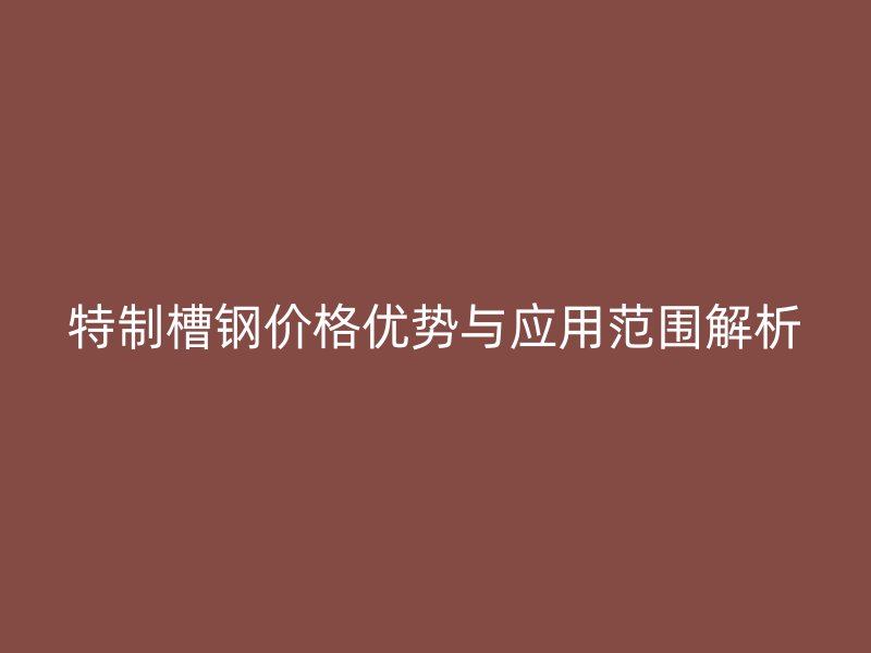 特制槽鋼價格優(yōu)勢與應(yīng)用范圍解析