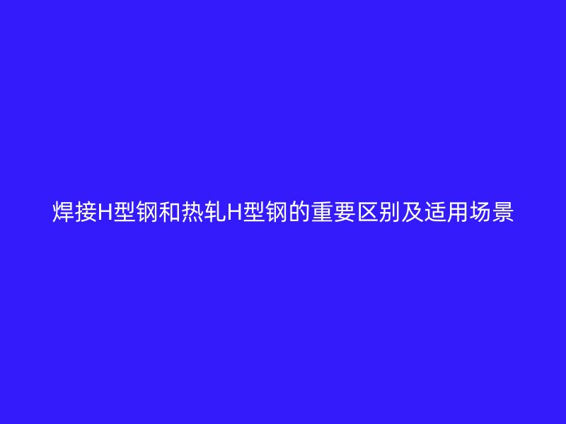 焊接H型鋼和熱軋H型鋼的重要區別及適用場景