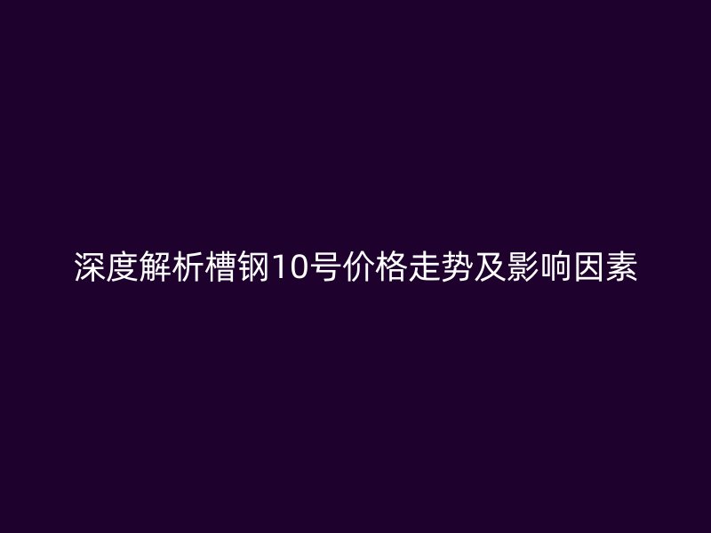 深度解析槽鋼10號價格走勢及影響因素