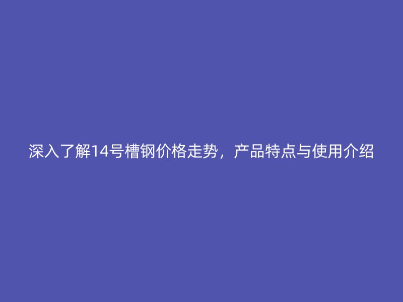 深入了解14號槽鋼價格走勢，產品特點與使用介紹