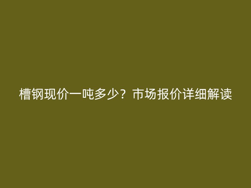 槽鋼現價一噸多少？市場報價詳細解讀