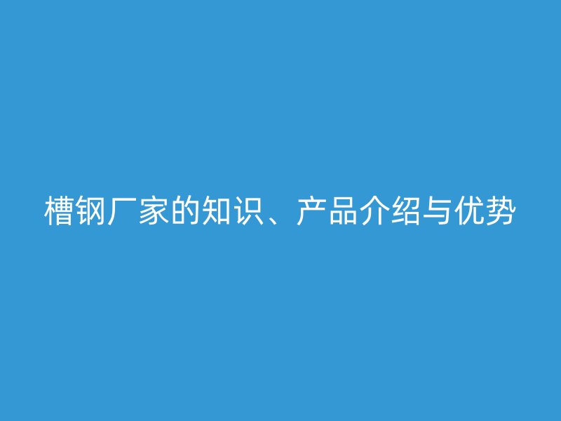 槽鋼廠家的知識、產(chǎn)品介紹與優(yōu)勢