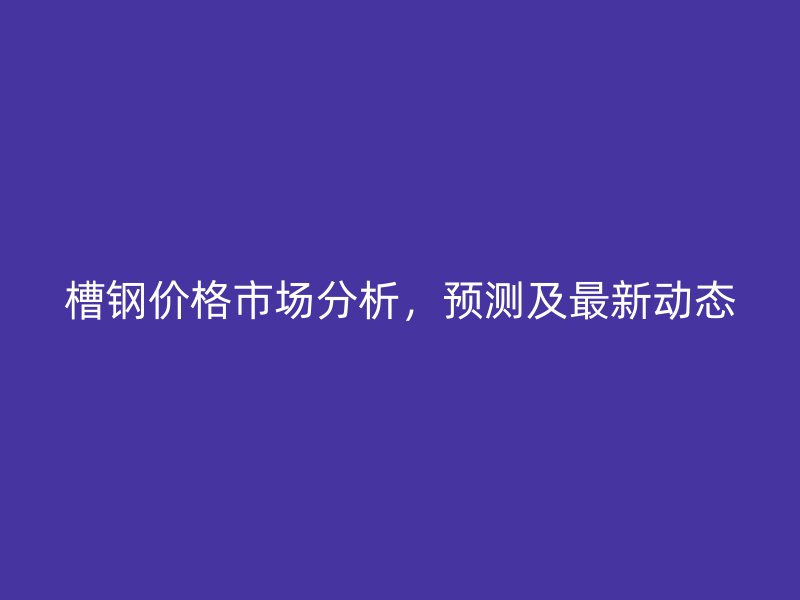 槽鋼價格市場分析，預測及最新動態