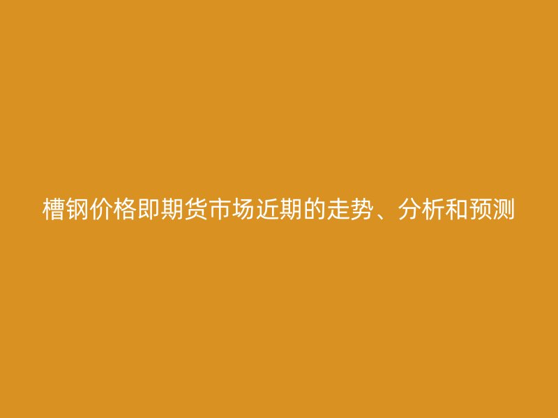 槽鋼價格即期貨市場近期的走勢、分析和預(yù)測