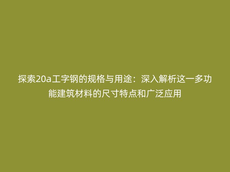 探索20a工字鋼的規格與用途：深入解析這一多功能建筑材料的尺寸特點和廣泛應用