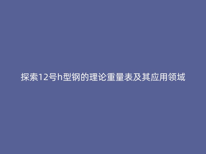 探索12號h型鋼的理論重量表及其應用領域
