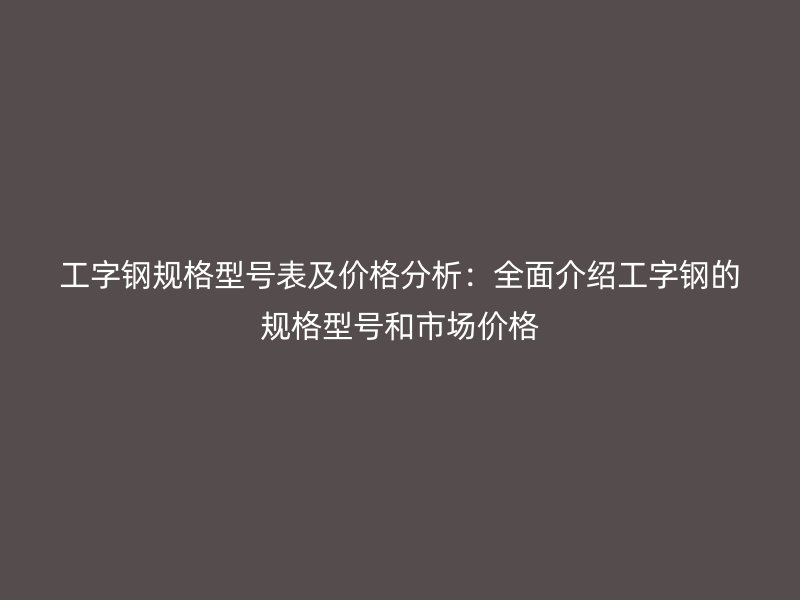 工字鋼規(guī)格型號表及價格分析：全面介紹工字鋼的規(guī)格型號和市場價格