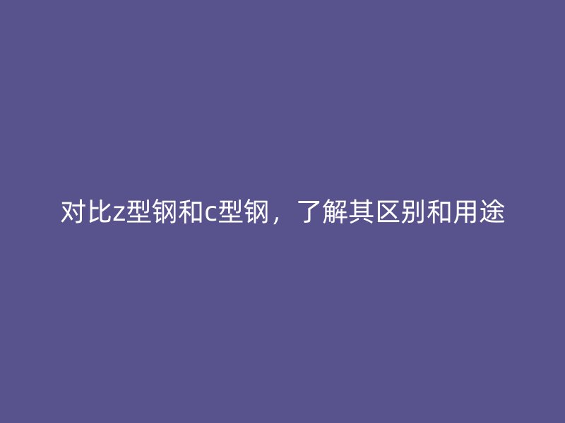 對比z型鋼和c型鋼，了解其區別和用途