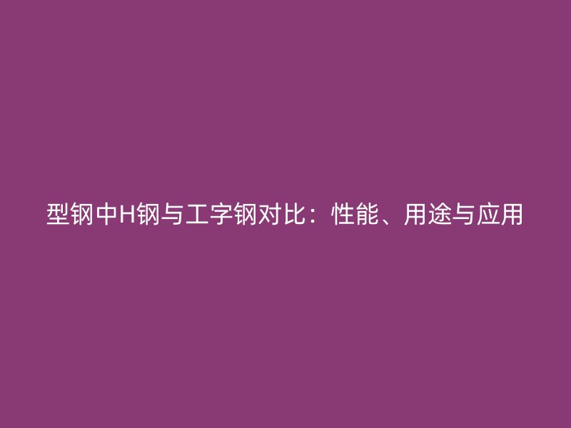 型鋼中H鋼與工字鋼對比：性能、用途與應用