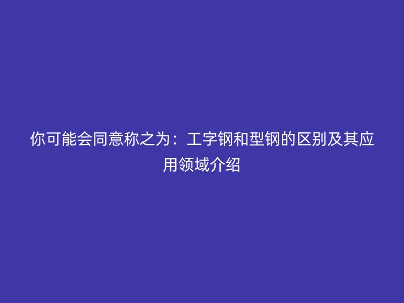 你可能會同意稱之為：工字鋼和型鋼的區別及其應用領域介紹