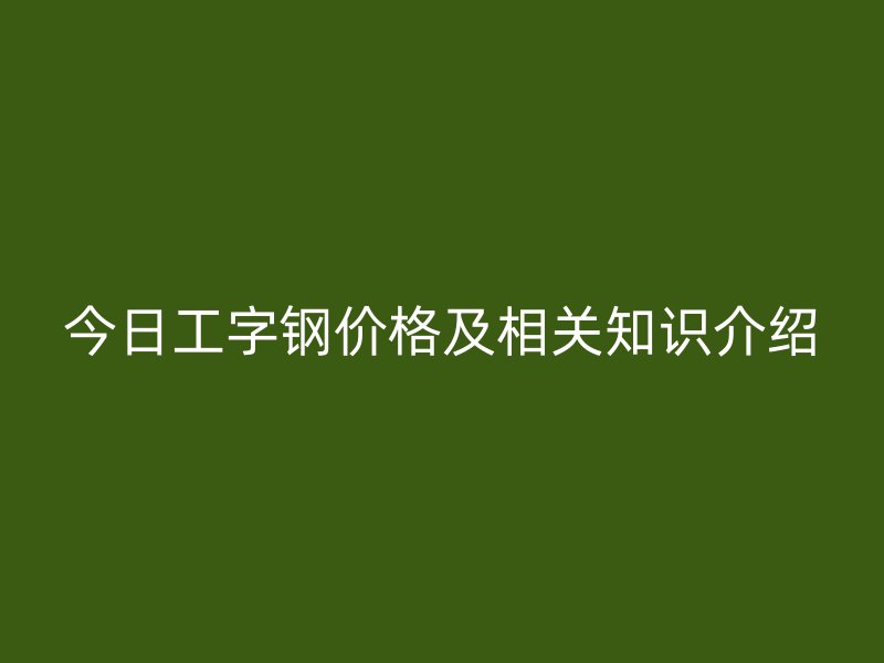 今日工字鋼價(jià)格及相關(guān)知識介紹