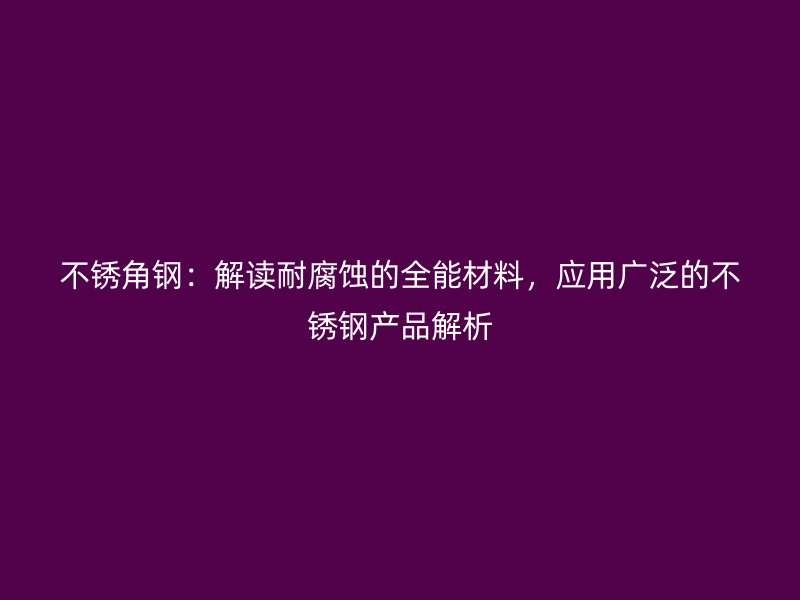 不銹角鋼：解讀耐腐蝕的全能材料，應用廣泛的不銹鋼產品解析