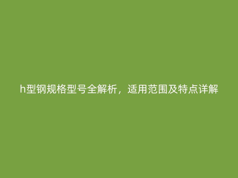h型鋼規格型號全解析，適用范圍及特點詳解