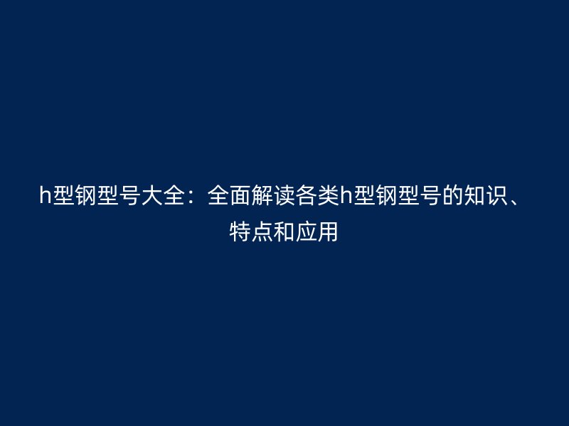 h型鋼型號大全：全面解讀各類h型鋼型號的知識、特點和應用