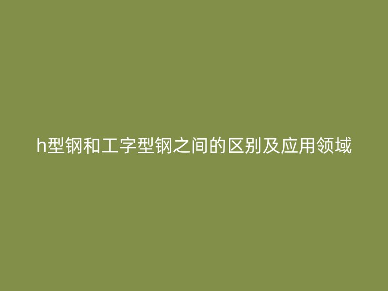 h型鋼和工字型鋼之間的區(qū)別及應(yīng)用領(lǐng)域
