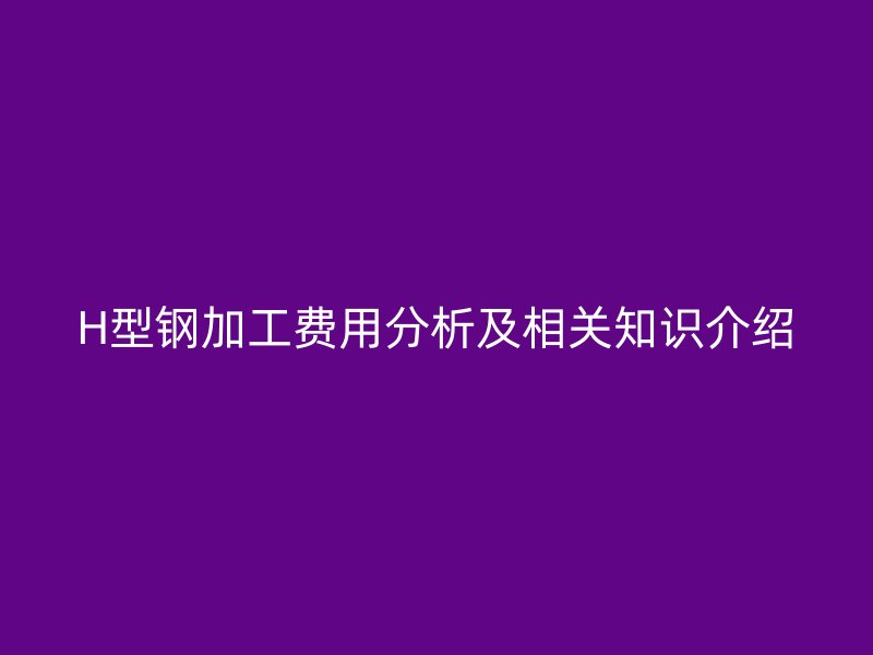 H型鋼加工費用分析及相關知識介紹