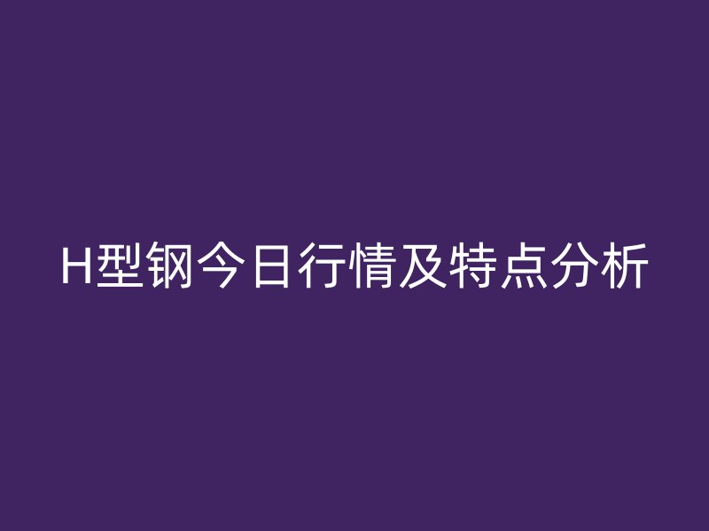 H型鋼今日行情及特點分析