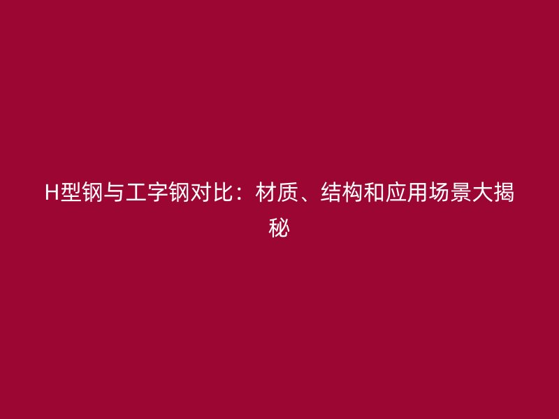 H型鋼與工字鋼對比：材質、結構和應用場景大揭秘