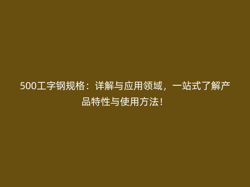 500工字鋼規(guī)格：詳解與應(yīng)用領(lǐng)域，一站式了解產(chǎn)品特性與使用方法！