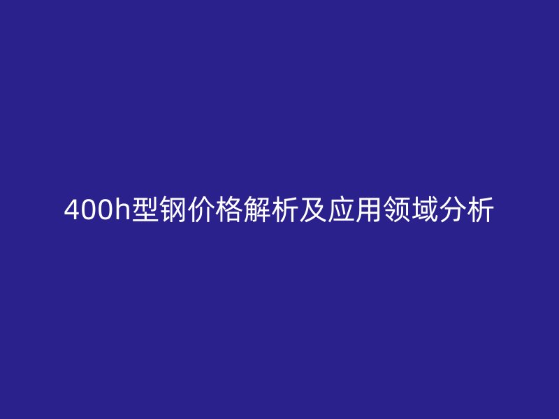 400h型鋼價(jià)格解析及應(yīng)用領(lǐng)域分析