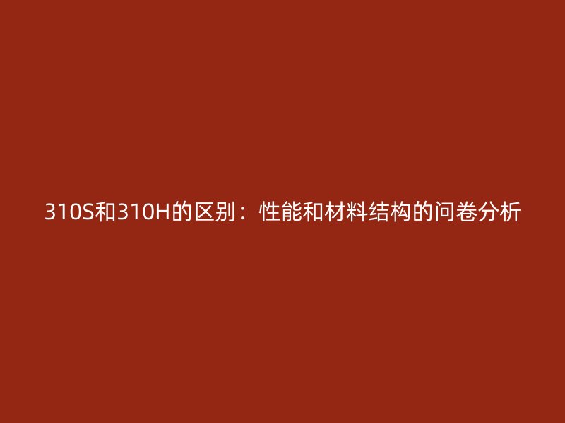 310S和310H的區(qū)別：性能和材料結(jié)構(gòu)的問(wèn)卷分析