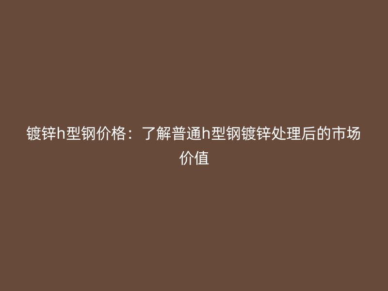 鍍鋅h型鋼價格：了解普通h型鋼鍍鋅處理后的市場價值