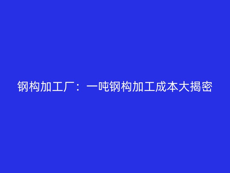 鋼構(gòu)加工廠：一噸鋼構(gòu)加工成本大揭密