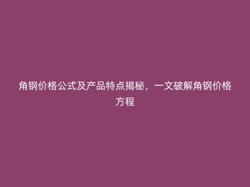角鋼價格公式及產品特點揭秘，一文破解角鋼價格方程