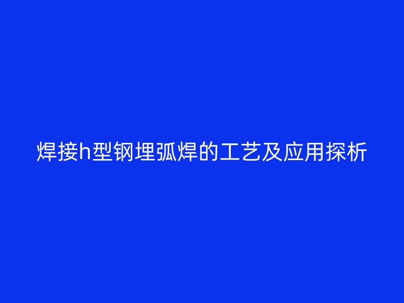焊接h型鋼埋弧焊的工藝及應用探析