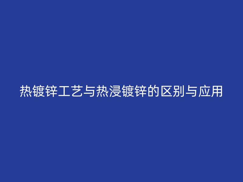 熱鍍鋅工藝與熱浸鍍鋅的區別與應用