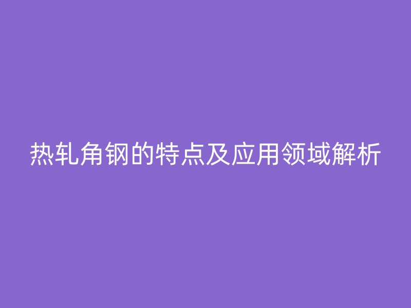 熱軋角鋼的特點(diǎn)及應(yīng)用領(lǐng)域解析