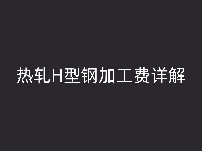 熱軋H型鋼加工費詳解