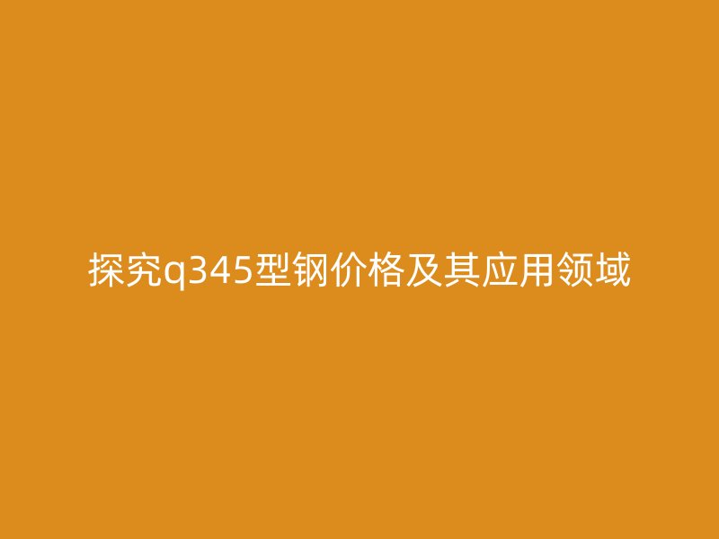 探究q345型鋼價格及其應(yīng)用領(lǐng)域
