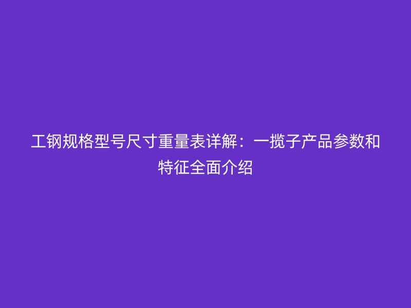 工鋼規格型號尺寸重量表詳解：一攬子產品參數和特征全面介紹