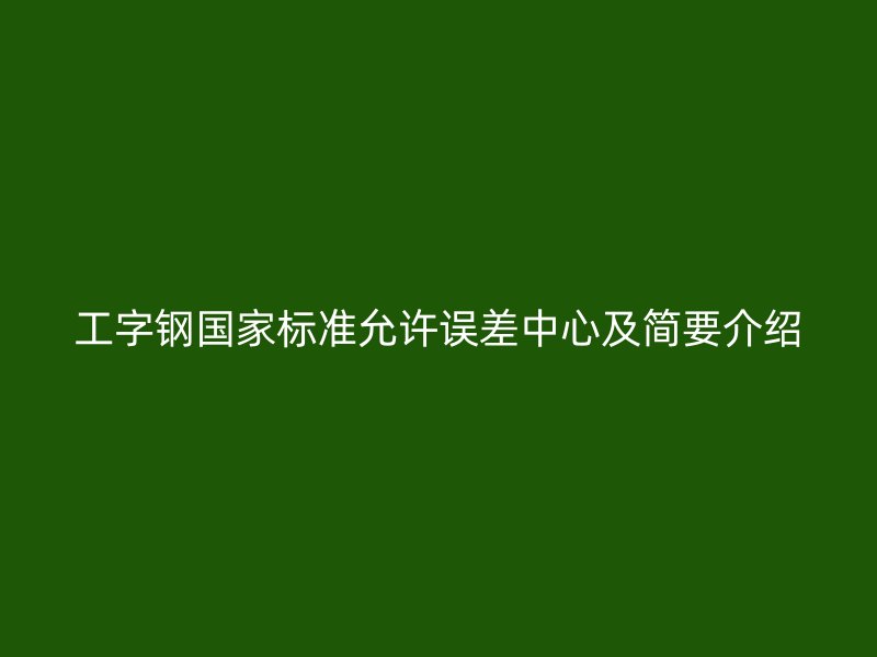 工字鋼國(guó)家標(biāo)準(zhǔn)允許誤差中心及簡(jiǎn)要介紹