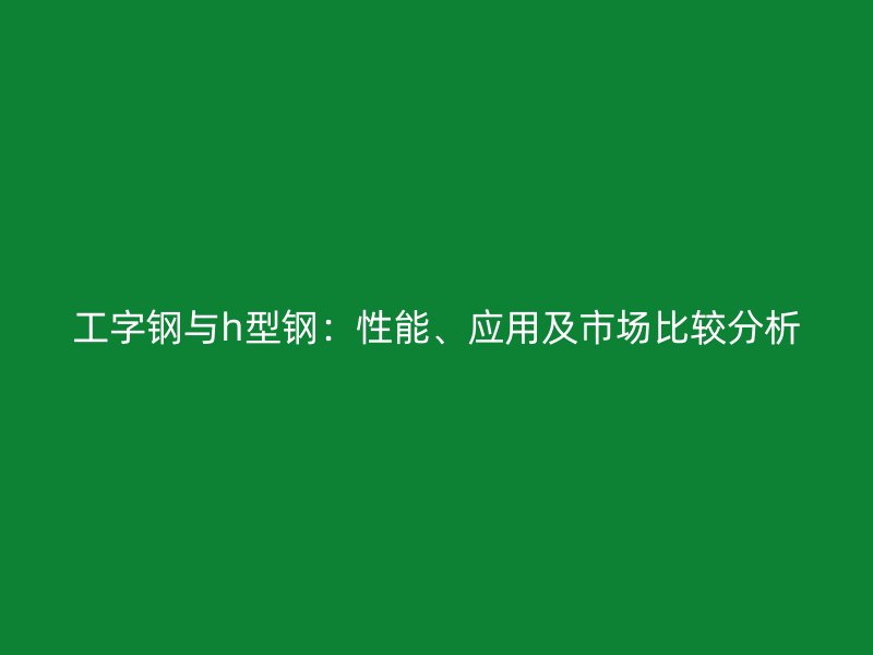 工字鋼與h型鋼：性能、應用及市場比較分析
