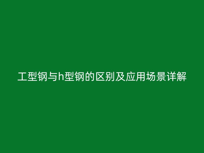 工型鋼與h型鋼的區別及應用場景詳解
